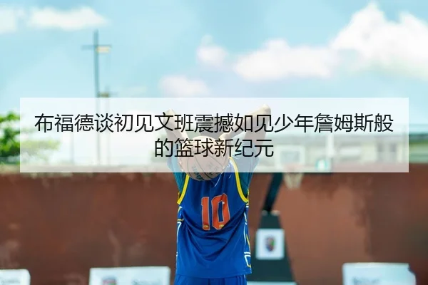 布福德谈初见文班震撼如见少年詹姆斯般的篮球新纪元
